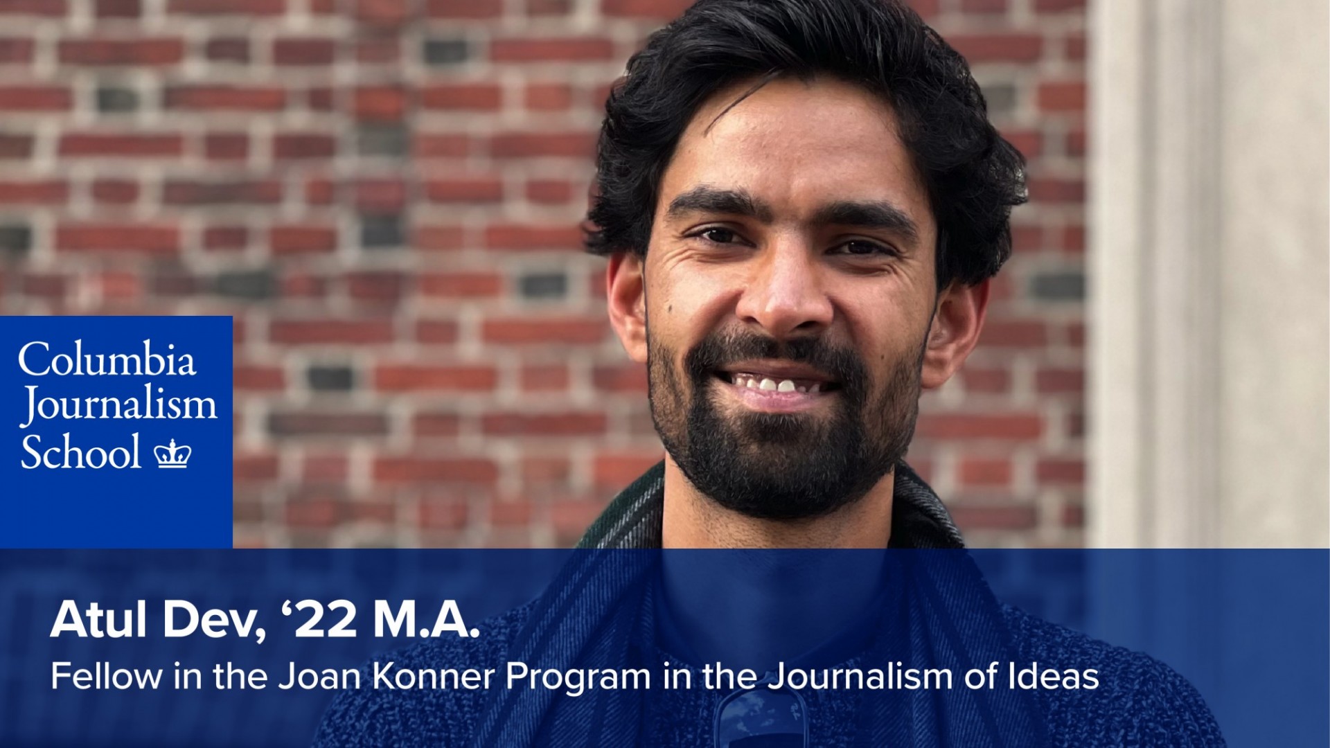 Atul Dev, '22 M.A. Fellow in the Joan Konner Program in the Journalism of Ideas