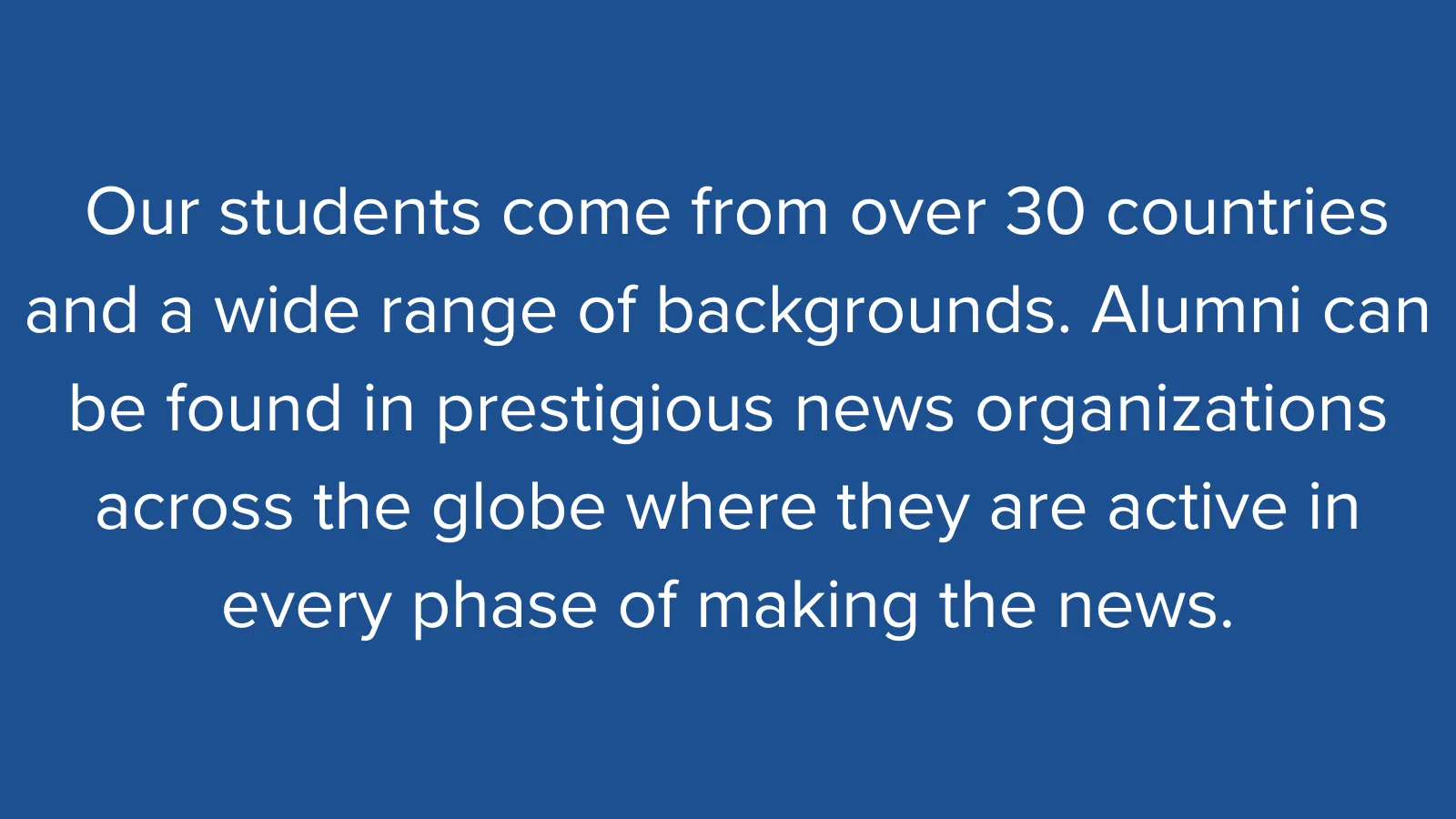 White text on a blue background that reads: "Our students come from over 30 countries and a wide range of backgrounds. Alumni can be found in prestigious news organizations across the globe where they are active in every phase of making the news."