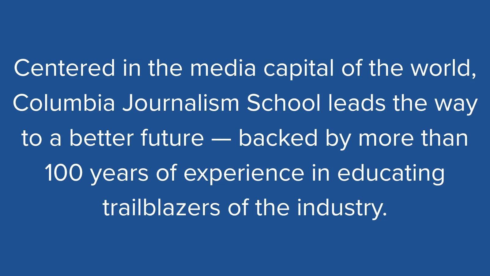 White text on a blue background that reads: "Centered in the media capital of the world, Columbia Journalism School leads the way to a better future — backed by more than 100 years of experience in educating trailblazers of the industry."