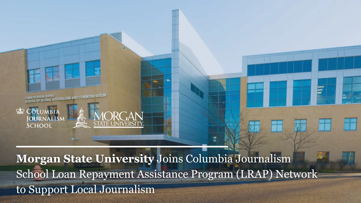 Exterior of a modern building featuring logos of Columbia Journalism School and Morgan State University.

Transcribed Text:

COMMUNICATION CENTER SCHOOL OF GLOBAL JOURNALISM AND COMMUNICATION

COLUMBIA JOURNALISM SCHOOL MORGAN STATE UNIVERSITY

Morgan State University Joins Columbia Journalism School Loan Repayment Assistance Program (LRAP) Network to Support Local Journalism