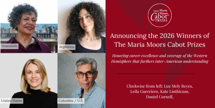 Collage of four portraits of the 2026 winners of The Maria Moors Cabot Prizes, featuring individuals from Venezuela, Argentina, the United States, and Colombia/U.S., alongside announcement text. Transcribed Text: Announcing the 2026 Winners of The Maria Moors Cabot Prizes
Honoring career excellence and coverage of the Western Hemisphere that furthers inter-American understanding
Clockwise from left: Luz Mely Reyes, Leila Guerriero, Kate Linthicum, Daniel Cornell.