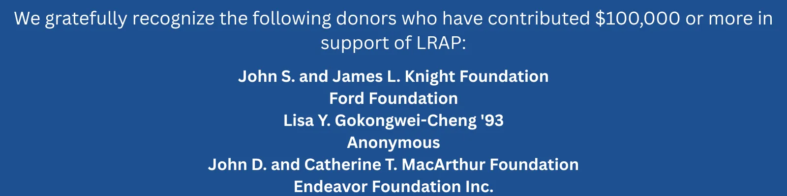 A blue background with white text that reads: We gratefully recognize the following donors who have contributed $100,000 or more in support of LRAP: John S. and James L. Knight Foundation
Ford Foundation
Lisa Y. Gokongwei-Cheng '93
Anonymous
John D. and Catherine T. MacArthur Foundation
Endeavor Foundation Inc.