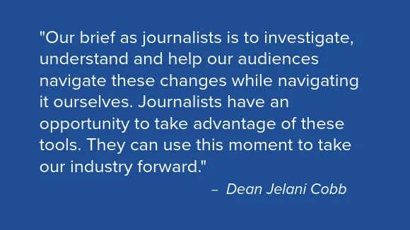 Quote from Dean Jelani Cobb that reads "Our brief as journalists is to investigate, understand and help our audiences navigate these changes while navigating it ourselves. Journalists have an opportunity to take advantage of these tools. They can use this moment to take our industry forward."